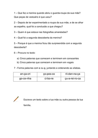 1 – Que fez a menina quando abriu o guarda-roupa da sua mãe?
Que peças de vestuário é que usou?
2 – Depois de ter experimentado a roupa da sua mãe, e de se olhar
ao espelho, qual foi a conclusão a que chegou?
3 – Quem é que estava nas fotografias amareladas?
4 – Qual foi a segunda descoberta da menina?
5 – Porque é que a menina ficou tão surpreendida com a segunda
descoberta?
6 – Procura no texto:
a) Cinco palavras que comecem e terminem em consoantes
b) Cinco palavras que comecem e terminem em vogais
7 - Forma palavras com c ou ç, juntando e ordenando as sílabas.

an-ça-cri

ço-pes-co

rii-dan-na-ça

go-ce-nha

ci-bo-re

çu-a-rei-ro-ca

Escreve um texto sobre a tua mãe ou outra pessoa da tua
família.

 