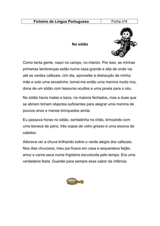 Ficheiro de Língua Portuguesa

Ficha nº4

No sótão

Como tanta gente, nasci no campo, no interior. Por isso, as minhas
primeiras lembranças estão numa casa grande e alta de onde via
até os verdes cafezais. Um dia, aproveitei a distracção de minha
mãe e subi uma escadinha: tornei-me então uma menina muito rica,
dona de um sótão com tesouros ocultos e uma janela para o céu.
No sótão havia malas e baús, na maioria fechados, mas a duas que
se abriam tinham objectos suficientes para alegrar uma menina de
poucos anos e menos brinquedos ainda.
Eu passava horas no sótão, sentadinha no chão, brincando com
uma boneca de pano, três copos de vidro grosso e uma escova de
cabelos.
Adorava ver a chuva brilhando sobre o verde alegre dos cafezais.
Nos dias chuvosos, meu pai ficava em casa e esquentava feijão,
arroz e carne seca numa frigideira escurecida pelo tempo. Era uma
verdadeira festa. Guardei para sempre esse sabor da infância.

 