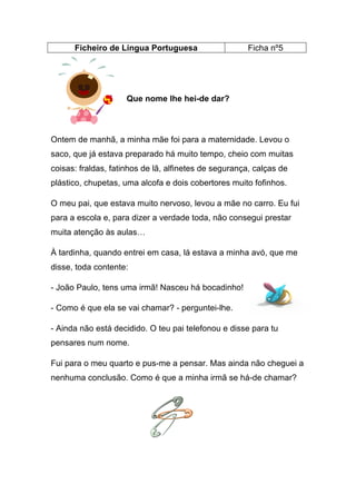 Ficheiro de Língua Portuguesa

Ficha nº5

Que nome lhe hei-de dar?

Ontem de manhã, a minha mãe foi para a maternidade. Levou o
saco, que já estava preparado há muito tempo, cheio com muitas
coisas: fraldas, fatinhos de lã, alfinetes de segurança, calças de
plástico, chupetas, uma alcofa e dois cobertores muito fofinhos.
O meu pai, que estava muito nervoso, levou a mãe no carro. Eu fui
para a escola e, para dizer a verdade toda, não consegui prestar
muita atenção às aulas…
À tardinha, quando entrei em casa, lá estava a minha avó, que me
disse, toda contente:
- João Paulo, tens uma irmã! Nasceu há bocadinho!
- Como é que ela se vai chamar? - perguntei-lhe.
- Ainda não está decidido. O teu pai telefonou e disse para tu
pensares num nome.
Fui para o meu quarto e pus-me a pensar. Mas ainda não cheguei a
nenhuma conclusão. Como é que a minha irmã se há-de chamar?

 