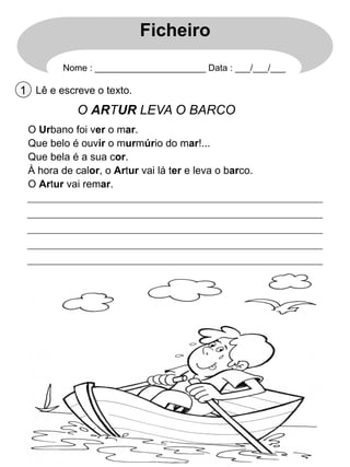 Ficheiro
Nome : ______________________ Data : ___/___/___

1 Lê e escreve o texto.

O ARTUR LEVA O BARCO
O Urbano foi ver o mar.
Que belo é ouvir o murmúrio do mar!...
Que bela é a sua cor.
À hora de calor, o Artur vai lá ter e leva o barco.
O Artur vai remar.

 