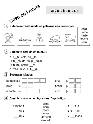 ar, er, ir, or, ur

1 Coloca correctamente as palavras nos desenhos.

erva
porco
irmão
árvore
urso

2 Completa com ar, er, ir, or,ur.
A
O
O
A

p__ta está ab__ta.
b__co do tio p__tiu-se.
burro come __va.
mãe cava a h__ta.

3 Separa as sílabas.
borboleta

urso

circo

beber

arbusto

erva

4 Completa com ar, er, ir, or e ur. Depois liga.
___voredo
___va
___so

arma
urso
porco
erva
armário
arvoredo

___ma
p___co
___mário

 