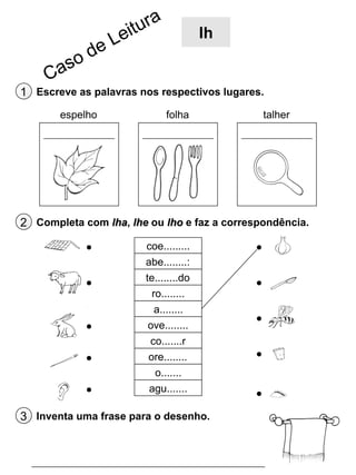 lh

1 Escreve as palavras nos respectivos lugares.
espelho

folha

talher

2 Completa com lha, lhe ou lho e faz a correspondência.
coe.........
abe........:
te........do
ro........
a........
ove........
co.......r
ore........
o.......
agu.......

3 Inventa uma frase para o desenho.

 
