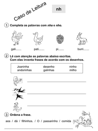 nh

1 Completa as palavras com nha e nho.

gali.......

pati.......

pi.......

burri.......

2 Lê com atenção as palavras abaixo escritas.
Com elas inventa frases de acordo com os desenhos.
Joaninha
andorinhas

desenho
galinhas

ninho
milho

3 Ordena a frase.
aos / dá / filhinhos. / O / passarinho / comida

 