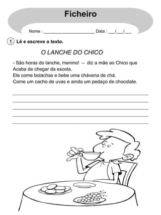 Ficheiro
Nome : ______________________ Data : ___/___/___

1 Lê e escreve o texto.

O LANCHE DO CHICO
-  São horas do lanche, menino! – diz a mãe ao Chico que
Acaba de chegar da escola.
Ele come bolachas e bebe uma chávena de chá.
Come um cacho de uvas e ainda um pedaço de chocolate.

 