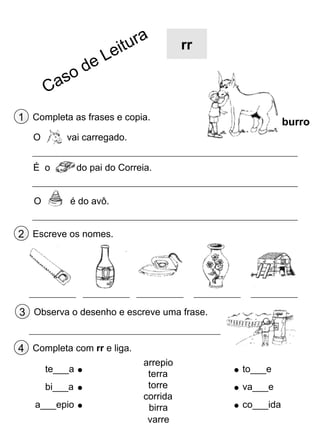 rr

1 Completa as frases e copia.
O

vai carregado.

É o
O

burro

do pai do Correia.
é do avô.

2 Escreve os nomes.

3 Observa o desenho e escreve uma frase.
4 Completa com rr e liga.
te___a
bi___a
a___epio

arrepio
terra
torre
corrida
birra
varre

to___e
va___e
co___ida

 