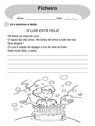 Ficheiro
Nome : ______________________ Data : ___/___/___

1 Lê e escreve o texto.

O LUÍS ESTÁ FELIZ
Há festa na casa do Luís.
O rapaz faz dez anos. Há bolos de arroz e bolo de noz.
Que alegria !
O Luís é capaz de apagar a luz da vela do bolo.
Está muito feliz, o petiz.

 