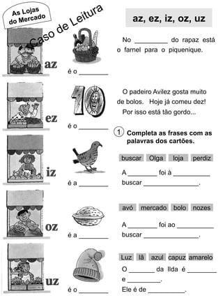 jas
As Lo do
rca
do Me

az, ez, iz, oz, uz
No _________ do rapaz está
o farnel para o piquenique.
é o ________
O padeiro Avilez gosta muito
de bolos. Hoje já comeu dez!
Por isso está tão gordo...
é o ________

1 Completa as frases com as
palavras dos cartões.
buscar

é a ________

loja

perdiz

A ________ foi à __________
buscar _______________.

avó

é a ________

Olga

mercado

bolo

nozes

A ________ foi ao __________
buscar _______________.
Luz

lã

azul capuz amarelo

O _______ da Ilda é ________
e _________.
é o ________

Ele é de __________.

 