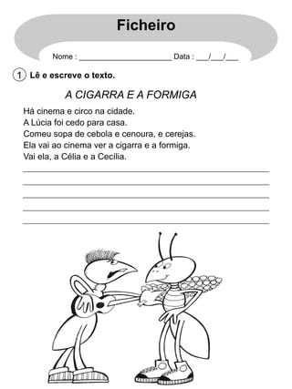 Ficheiro
Nome : ______________________ Data : ___/___/___

1 Lê e escreve o texto.

A CIGARRA E A FORMIGA
Há cinema e circo na cidade.
A Lúcia foi cedo para casa.
Comeu sopa de cebola e cenoura, e cerejas.
Ela vai ao cinema ver a cigarra e a formiga.
Vai ela, a Célia e a Cecília.

 