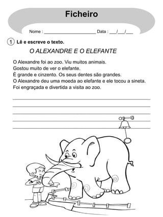 Ficheiro
Nome : ______________________ Data : ___/___/___

1 Lê e escreve o texto.

O ALEXANDRE E O ELEFANTE
O Alexandre foi ao zoo. Viu muitos animais.
Gostou muito de ver o elefante.
É grande e cinzento. Os seus dentes são grandes.
O Alexandre deu uma moeda ao elefante e ele tocou a sineta.
Foi engraçada e divertida a visita ao zoo.

 