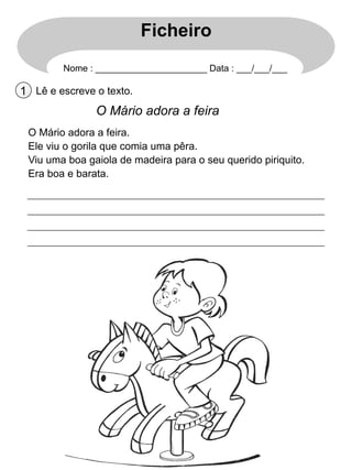 Ficheiro
Nome : ______________________ Data : ___/___/___

1 Lê e escreve o texto.

O Mário adora a feira
O Mário adora a feira.
Ele viu o gorila que comia uma pêra.
Viu uma boa gaiola de madeira para o seu querido piriquito.
Era boa e barata.

 