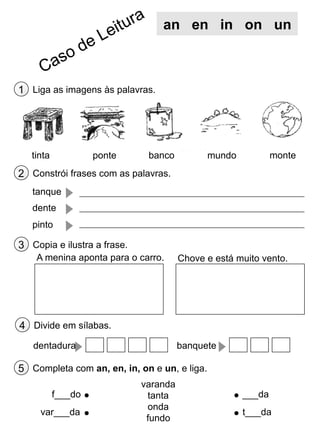an en in on un

1 Liga as imagens às palavras.

tinta

ponte

banco

monte

mundo

2 Constrói frases com as palavras.
tanque
dente
pinto

3 Copia e ilustra a frase.
A menina aponta para o carro.

Chove e está muito vento.

4 Divide em sílabas.
dentadura

banquete

5 Completa com an, en, in, on e un, e liga.
f___do
var___da

varanda
tanta
onda
fundo

___da
t___da

 