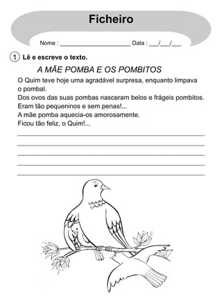 Ficheiro
Nome : ______________________ Data : ___/___/___

1 Lê e escreve o texto.

A MÃE POMBA E OS POMBITOS
O Quim teve hoje uma agradável surpresa, enquanto limpava
o pombal.
Dos ovos das suas pombas nasceram belos e frágeis pombitos.
Eram tão pequeninos e sem penas!...
A mãe pomba aquecia-os amorosamente.
Ficou tão feliz, o Quim!...

 