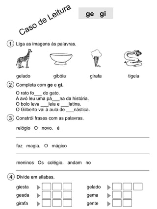 ge gi

1 Liga as imagens às palavras.

gelado

gibóia

girafa

2 Completa com ge e gi.
O rato fo___ do gato.
A avó leu uma pá___na da história.
O bolo leva ___leia e ___latina.
O Gilberto vai à aula de ___nástica.

3 Constrói frases com as palavras.
relógio O novo. é

faz magia. O mágico

meninos Os colégio. andam no

4 Divide em sílabas.
giesta

gelado

geada

gema

girafa

gente

tigela

 