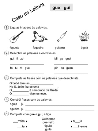 gue gui

1 Liga as imagens às palavras.

foguete

fogueira

águia

guitarra

2 Descobre as palavras e escreve-as.
gui fi zo

Mi ga guel

fo tu ra guei

pin po guim

3 Completa as frases com as palavras que descobriste.
O bebé tem um ______________.
No S. João faz-se uma ___________.
O __________ é namorado da Guida.
O __________ vive na neve.

4 Constrói frases com as palavras.
águia
figueira

5 Completa com gue e gui, e liga.
___rreiro
___ta

Guilherme
guerreiro
figuito
guita

fi___to
___lherme

 