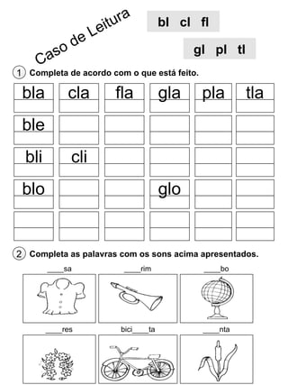 bl cl fl
gl pl tl
1 Completa de acordo com o que está feito.

bla

cla

fla

gla

pla

tla

ble
bli

cli

blo

glo

2 Completa as palavras com os sons acima apresentados.
____sa

____rim

____bo

____res

bici____ta

____nta

 
