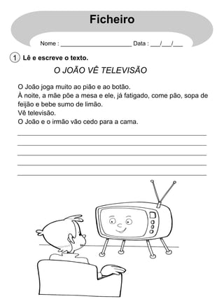 Ficheiro
Nome : ______________________ Data : ___/___/___

1 Lê e escreve o texto.

O JOÃO VÊ TELEVISÃO
O João joga muito ao pião e ao botão.
À noite, a mãe põe a mesa e ele, já fatigado, come pão, sopa de
feijão e bebe sumo de limão.
Vê televisão.
O João e o irmão vão cedo para a cama.

 