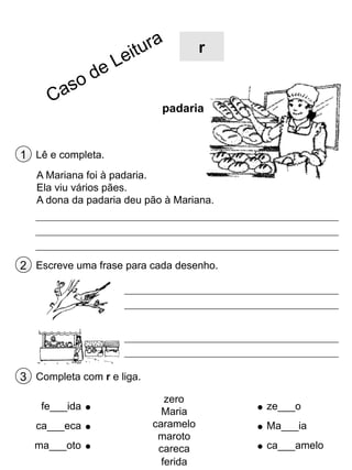 r

padaria

1 Lê e completa.
A Mariana foi à padaria.
Ela viu vários pães.
A dona da padaria deu pão à Mariana.

2 Escreve uma frase para cada desenho.

3 Completa com r e liga.
fe___ida
ca___eca
ma___oto

zero
Maria
caramelo
maroto
careca
ferida

ze___o
Ma___ia
ca___amelo

 