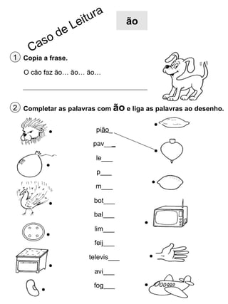 ão

1 Copia a frase.
O cão faz ão… ão… ão…

2 Completar as palavras com ão e liga as palavras ao desenho.
pião_
pav___
le___
p___
m___
bot___
bal___
lim___
feij___
televis___
avi___
fog___

 