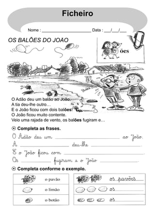 Ficheiro
Nome : ______________________ Data : ___/___/___

OS BALÕES DO JOÃO

O Adão deu um balão ao João.
A tia deu-lhe outro…
E o João ficou com dois balões!
O João ficou muito contente.
Veio uma rajada de vento, os balões fugiram e…

⊙ Completa as frases.

⊙ Completa conforme o exemplo.

 