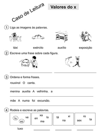 Valores do x

1 Liga as imagens às palavras.

táxi

exército

auxílio

exposição

2 Escreve uma frase sobre cada figura.

3 Ordena e forma frases.
rouxinol O canta.
menina auxilia A velhinha. a
mãe A numa foi excursão.

4 Rodeia e escreve as palavras.
lu

ve
xo
luxo

en

xa

lo

tá

xi

me

na

__________

__________

ro
sex

ta

__________

 