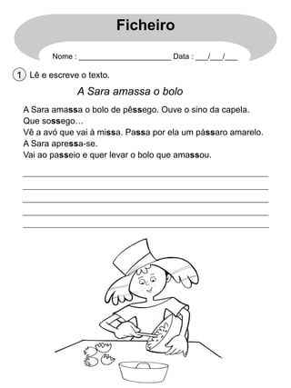Ficheiro
Nome : ______________________ Data : ___/___/___

1 Lê e escreve o texto.

A Sara amassa o bolo
A Sara amassa o bolo de pêssego. Ouve o sino da capela.
Que sossego…
Vê a avó que vai à missa. Passa por ela um pássaro amarelo.
A Sara apressa-se.
Vai ao passeio e quer levar o bolo que amassou.

 