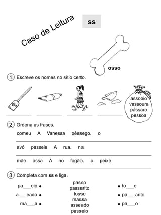 ss

osso
1 Escreve os nomes no sítio certo.

assobio
vassoura
pássaro
pessoa

2 Ordena as frases.
comeu
avó
mãe

A

Vanessa

passeia
assa

A
A

pêssego.

rua.
no

o

na

fogão.

o

peixe

3 Completa com ss e liga.
pa___eio
a___eado
ma___a

passo
passarito
tosse
massa
asseado
passeio

to___e
pa___arito
pa___o

 