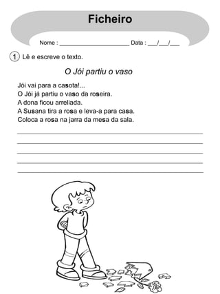 Ficheiro
Nome : ______________________ Data : ___/___/___

1 Lê e escreve o texto.

O Jói partiu o vaso
Jói vai para a casota!...
O Jói já partiu o vaso da roseira.
A dona ficou arreliada.
A Susana tira a rosa e leva-a para casa.
Coloca a rosa na jarra da mesa da sala.

 