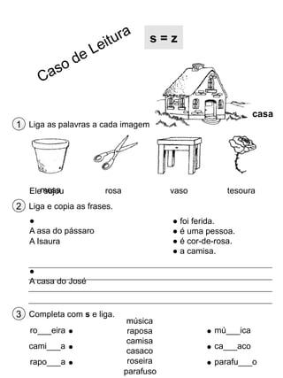 s=z

casa
1 Liga as palavras a cada imagem

Elemesa
sujou

rosa

vaso

tesoura

2 Liga e copia as frases.
●
A asa do pássaro
A Isaura

● foi ferida.
● é uma pessoa.
● é cor-de-rosa.
● a camisa.

●
A casa do José

3 Completa com s e liga.
ro___eira
cami___a
rapo___a

música
raposa
camisa
casaco
roseira
parafuso

mú___ica
ca___aco
parafu___o

 