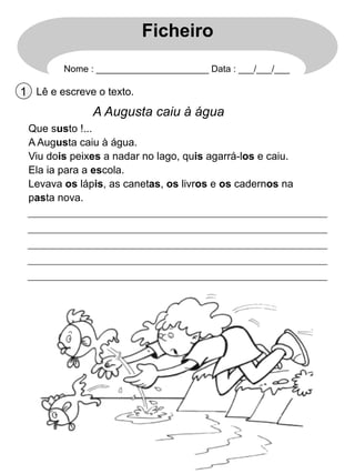 Ficheiro
Nome : ______________________ Data : ___/___/___

1 Lê e escreve o texto.

A Augusta caiu à água
Que susto !...
A Augusta caiu à água.
Viu dois peixes a nadar no lago, quis agarrá-los e caiu.
Ela ia para a escola.
Levava os lápis, as canetas, os livros e os cadernos na
pasta nova.

 