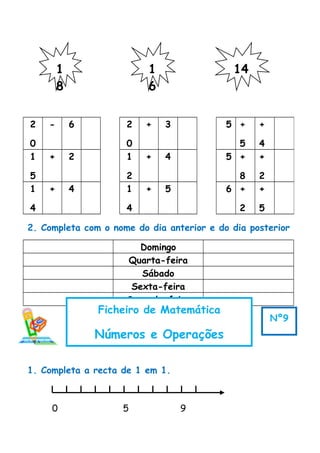 2. Completa com o nome do dia anterior e do dia posterior
Domingo
Quarta-feira
Sábado
Sexta-feira
Segunda-feira
1. Completa a recta de 1 em 1.
0 5 9
2
0
- 6 2
0
+ 3 5 +
5
+
4
1
5
+ 2 1
2
+ 4 5 +
8
+
2
1
4
+ 4 1
4
+ 5 6 +
2
+
5
1
8
1
6
14
Ficheiro de Matemática
Números e Operações
Nº9
 