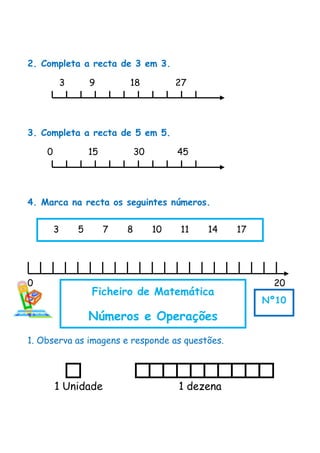 2. Completa a recta de 3 em 3.
3 9 18 27
3. Completa a recta de 5 em 5.
0 15 30 45
4. Marca na recta os seguintes números.
0 20
1. Observa as imagens e responde as questões.
1 Unidade 1 dezena
3 5 7 8 10 11 14 17
Ficheiro de Matemática
Números e Operações
Nº10
 