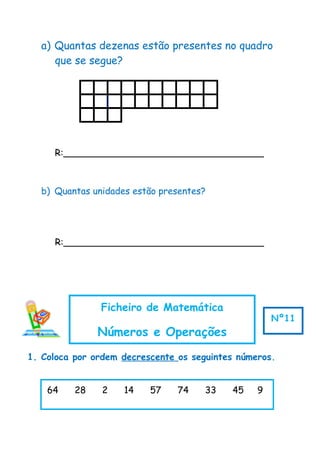 a) Quantas dezenas estão presentes no quadro
que se segue?
R:___________________________________
b) Quantas unidades estão presentes?
R:___________________________________
1. Coloca por ordem decrescente os seguintes números.
64 28 2 14 57 74 33 45 9
Ficheiro de Matemática
Números e Operações
Nº11
 