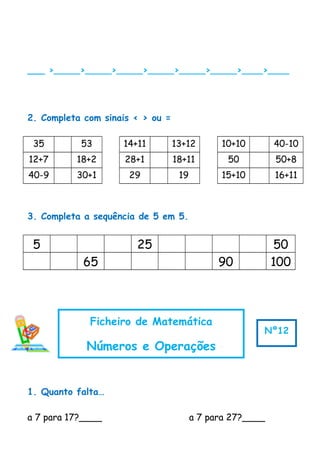 ___ >_____>_____>_____>_____>_____>_____>____>____
2. Completa com sinais < > ou =
35 53 14+11 13+12 10+10 40-10
12+7 18+2 28+1 18+11 50 50+8
40-9 30+1 29 19 15+10 16+11
3. Completa a sequência de 5 em 5.
5 25 50
65 90 100
1. Quanto falta…
a 7 para 17?____ a 7 para 27?____
Ficheiro de Matemática
Números e Operações
Nº12
 