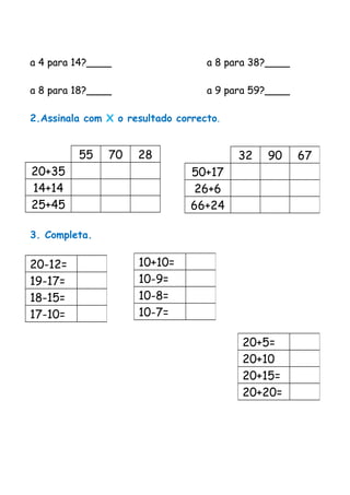 a 4 para 14?____ a 8 para 38?____
a 8 para 18?____ a 9 para 59?____
2.Assinala com X o resultado correcto.
55 70 28
20+35
14+14
25+45
3. Completa.
32 90 67
50+17
26+6
66+24
20-12=
19-17=
18-15=
17-10=
10+10=
10-9=
10-8=
10-7=
20+5=
20+10
20+15=
20+20=
 