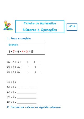1. Pensa e completa
16 + 7 = 16 + ___ + ___ = ___
26 + 7 = 26 + ___ + ___ = ___
36 + 7 = 36 + ___ + ___ = ___
46 + 7 =_____________
56 + 7 = _____________
66 + 7 = _____________
76 + 7 = _____________
86 + 7 = _____________
2. Escreve por extenso os seguintes números:
Exemplo
6 + 7 = 6 + 4 + 3 = 13
Ficheiro de Matemática
Números e Operações
Nº14
 