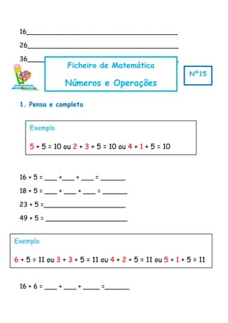 16_____________________________________
26_____________________________________
36_____________________________________
1. Pensa e completa
16 + 5 = ___ +___ + ___ = ______
18 + 5 = ___ + ___ + ___ = ______
23 + 5 =____________________
49 + 5 = ____________________
16 + 6 = ___ + ___ + ____ =______
Ficheiro de Matemática
Números e Operações
Nº15
Exemplo
5 + 5 = 10 ou 2 + 3 + 5 = 10 ou 4 + 1 + 5 = 10
Exemplo
6 + 5 = 11 ou 3 + 3 + 5 = 11 ou 4 + 2 + 5 = 11 ou 5 + 1 + 5 = 11
 