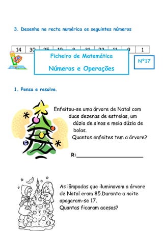3. Desenha na recta numérica os seguintes números
1. Pensa e resolve.
Enfeitou-se uma árvore de Natal com
duas dezenas de estrelas, um
dúzia de sinos e meia dúzia de
bolas.
Quantos enfeites tem a árvore?
R:_____________________
As lâmpadas que iluminavam a árvore
de Natal eram 85.Durante a noite
apagaram-se 17.
Quantas ficaram acesas?
14 30 25 19 8 31 22 11 9 1
Ficheiro de Matemática
Números e Operações
Nº17
 