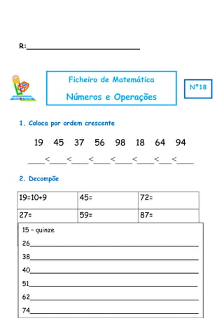 R:__________________________
1. Coloca por ordem crescente
19 45 37 56 98 18 64 94
____<____<____<____<____<____<___<____
2. Decompõe
19=10+9 45= 72=
27= 59= 87=
35= 60= 99=
3. Escreve por extenso
Ficheiro de Matemática
Números e Operações
Nº18
15 – quinze
26__________________________________________
38__________________________________________
40__________________________________________
51__________________________________________
62__________________________________________
74__________________________________________
 