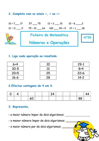 3. Completa com os sinais <, > ou =<
10 + 7___ 17 57 ___ 75 12 + 3 ___ 15 10 – 8 ____3
21 – 11 ___ 9 75 – 10 ___ 64 100 ___ 99 + 0 37 + 1 ___ 38
1. Liga cada operação ao resultado.
6+4 10 29-1
30-5 12 8+4
20+5 25 22+6
16-6 28 14-2
2.Efectua contagens de 4 em 4.
3. Representa.
- o maior número ímpar de dois algarismos: _______________
- o menor número ímpar de dois algarismos: _____________
- o maior número par de dois algarismos: _______________
0 4 24 44
60 88
Ficheiro de Matemática
Números e Operações
Nº20
 