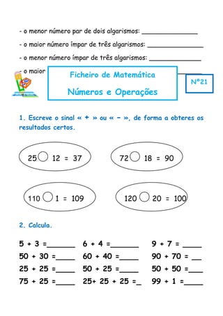 - o menor número par de dois algarismos: ______________
- o maior número ímpar de três algarismos: ______________
- o menor número ímpar de três algarismos: _____________
- o maior número par de 3 algarismos:__________________
1. Escreve o sinal « + » ou « - », de forma a obteres os
resultados certos.
2. Calcula.
5 + 3 =______ 6 + 4 =______ 9 + 7 = ____
50 + 30 =____ 60 + 40 =____ 90 + 70 = __
25 + 25 =____ 50 + 25 =____ 50 + 50 =___
75 + 25 =____ 25+ 25 + 25 =_ 99 + 1 =____
Ficheiro de Matemática
Números e Operações
Nº21
25 12 = 37 72 18 = 90
110 1 = 109 120 20 = 100
 