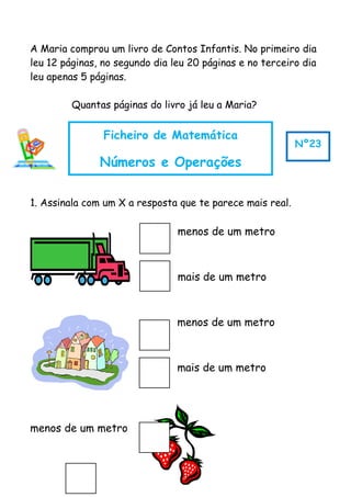 A Maria comprou um livro de Contos Infantis. No primeiro dia
leu 12 páginas, no segundo dia leu 20 páginas e no terceiro dia
leu apenas 5 páginas.
Quantas páginas do livro já leu a Maria?
1. Assinala com um X a resposta que te parece mais real.
menos de um metro
mais de um metro
menos de um metro
mais de um metro
menos de um metro
Ficheiro de Matemática
Números e Operações
Nº23
 