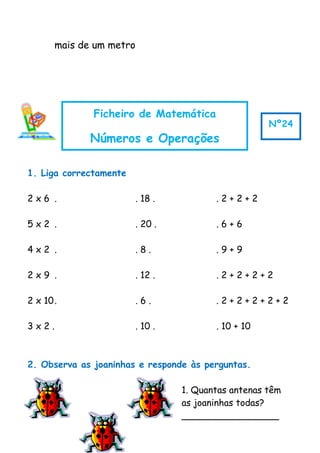 mais de um metro
1. Liga correctamente
2 x 6 . . 18 . . 2 + 2 + 2
5 x 2 . . 20 . . 6 + 6
4 x 2 . . 8 . . 9 + 9
2 x 9 . . 12 . . 2 + 2 + 2 + 2
2 x 10. . 6 . . 2 + 2 + 2 + 2 + 2
3 x 2 . . 10 . . 10 + 10
2. Observa as joaninhas e responde às perguntas.
1. Quantas antenas têm
as joaninhas todas?
_________________
Ficheiro de Matemática
Números e Operações
Nº24
 