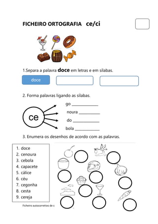 Ficheiro autocorretivo de ortografia – ce/ci – Ângela Costa 2016/17
FICHEIRO ORTOGRAFIA ce/ci
1.Separa a palavra doce em letras e em sílabas.
2. Forma palavras ligando as sílabas.
go _______________
noura ____________
do _______________
bola ______________
3. Enumera os desenhos de acordo com as palavras.
doce
ce
1. doce
2. cenoura
3. cebola
4. capacete
5. cálice
6. céu
7. cegonha
8. cesta
9. cereja
 