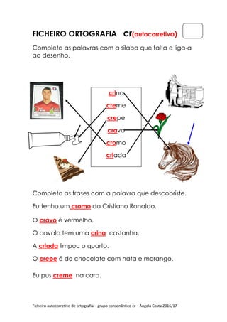 Ficheiro autocorretivo de ortografia
FICHEIRO ORTOGRAFIA
Completa as palavras
ao desenho.
Completa as frases com a
Eu tenho um cromo
O cravo é vermelho.
O cavalo tem uma
A criada limpou o quarto.
O crepe é de chocolate com nata e morango.
Eu pus creme na cara.
Ficheiro autocorretivo de ortografia – grupo consonântico cr – Ângela Costa 2016/17
ORTOGRAFIA cr(autocorretiv
Completa as palavras com a sílaba que falta e liga
pleta as frases com a palavra que descobriste
cromo do Cristiano Ronaldo.
é vermelho.
O cavalo tem uma crina castanha.
limpou o quarto.
é de chocolate com nata e morango.
na cara.
crina
creme
crepe
cravo
cromo
criada
Ângela Costa 2016/17
(autocorretivo)
com a sílaba que falta e liga-a
palavra que descobriste.
é de chocolate com nata e morango.
 