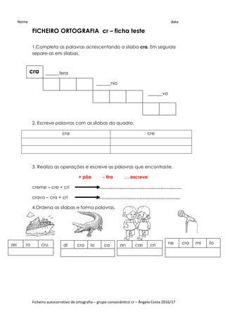 Ficheiro autocorretivo de ortografia – grupo consonântico cr – Ângela Costa 2016/17
FICHEIRO ORTOGRAFIA cr – ficha teste
1.Completa as palavras acrescentando a sílaba cra. Em seguida
separe-as em sílabas.
______tera
_______nio
_______vo
2. Escreve palavras com as sílabas do quadro.
cra cre
3. Realiza as operações e escreve as palavras que encontraste.
+ põe - tira … escreve
creme – cre + cri ………………………………………………..
cravo – cra + cri ………………………………………………..
4.Ordena as sílabas e forma palavras.
Nome data
cra
di cro lo co ne cro mi fozei ro cru an ças cri
 