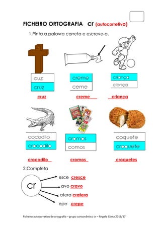 Ficheiro autocorretivo de ortografia
FICHEIRO ORTOGRAFIA
1.Pinta a palavra correta e
cruz
crocodilo
2.Completa
cr
Ficheiro autocorretivo de ortografia – grupo consonântico cr – Ângela Costa 2016/17
ORTOGRAFIA cr (autocorretiv
1.Pinta a palavra correta e escreve-a.
creme criança
cromos cr
esce cresce
avo cravo
atera cratera
epe crepe
Ângela Costa 2016/17
(autocorretivo)
iança
croquetes
 
