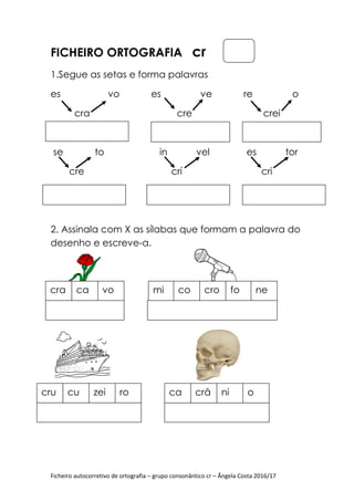 Ficheiro autocorretivo de ortografia
FICHEIRO ORTOGRAFIA
1.Segue as setas e forma palavras
es vo
cra
se to
cre crí
2. Assinala com X
desenho e escreve
cra ca vo
cru cu zei ro
Ficheiro autocorretivo de ortografia – grupo consonântico cr – Ângela Costa 2016/17
ORTOGRAFIA cr
Segue as setas e forma palavras
vo es ve re o
cre
se to in vel es tor
cre crí
Assinala com X as sílabas que formam a palavra do
desenho e escreve-a.
mi co cro fo ne
ro ca crâ ni o
Ângela Costa 2016/17
ve re o
crei
es tor
cre crí cri
que formam a palavra do
ne
 
