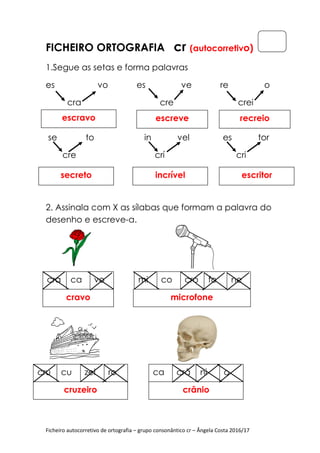 Ficheiro autocorretivo de ortografia
FICHEIRO ORTOGRAFIA
1.Segue as setas e forma palavras
es vo es ve re o
cra cre
se to in vel es tor
cre crí cr
2. Assinala com X
desenho e escreve
escravo
secreto
cra ca vo
cravo
cru cu zei ro
cruzeiro
Ficheiro autocorretivo de ortografia – grupo consonântico cr – Ângela Costa 2016/17
ORTOGRAFIA cr (autocorretiv
1.Segue as setas e forma palavras
es vo es ve re o
cra cre
se to in vel es tor
cre crí cr
Assinala com X as sílabas que formam a palavra do
desenho e escreve-a.
escreve
incrível
mi co cro fo ne
microfone
ro ca crâ ni o
crânio
Ângela Costa 2016/17
(autocorretivo)
es vo es ve re o
crei
se to in vel es tor
cre crí cri
que formam a palavra do
recreio
escritor
ne
 