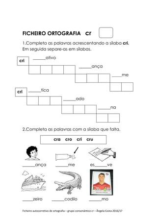 Ficheiro autocorretivo de ortografia – grupo consonântico cr – Ângela Costa 2016/17
FICHEIRO ORTOGRAFIA cr
1.Completa as palavras acrescentando a sílaba cri.
Em seguida separe-as em sílabas.
______ativo
______ança
_______me
______tíca
______ado
______na
2.Completa as palavras com a sílaba que falta.
______ança ______me es______ve
_
_____zeiro ______codilo ______mo
cri
cri
cra cro cri cru
 
