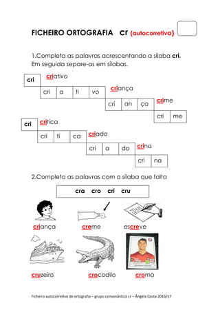 Ficheiro autocorretivo de ortografia – grupo consonântico cr – Ângela Costa 2016/17
FICHEIRO ORTOGRAFIA cr (autocorretivo)
1.Completa as palavras acrescentando a sílaba cri.
Em seguida separe-as em sílabas.
criativo
criança
crime
critíca
criado
crina
2.Completa as palavras com a sílaba que falta
criança creme escreve
_
cruzeiro crocodilo cromo
cri
cri a ti vo
cri an ça
cri me
cri
cri tí ca
cri a do
cri na
cra cro cri cru
 